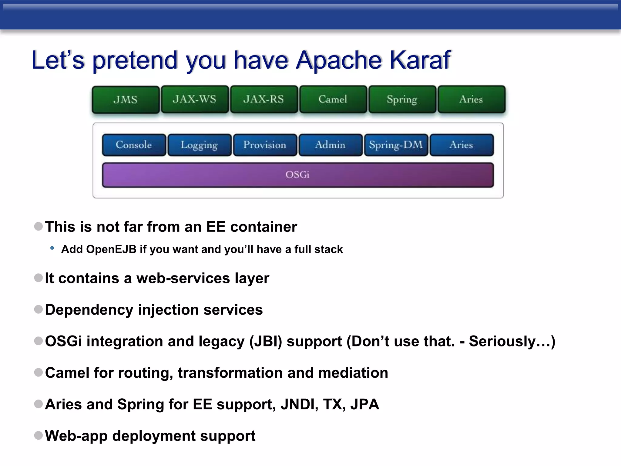 Let’s pretend you have Apache Karaf 
This is not far from an EE container 
• Add OpenEJB if you want and you’ll have a full stack 
It contains a web-services layer 
Dependency injection services 
OSGi integration and legacy (JBI) support (Don’t use that. - Seriously…) 
Camel for routing, transformation and mediation 
Aries and Spring for EE support, JNDI, TX, JPA 
Web-app deployment support 
 