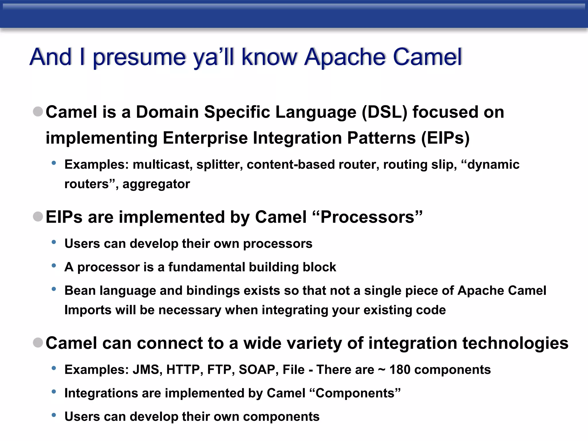 And I presume ya’ll know Apache Camel 
Camel is a Domain Specific Language (DSL) focused on 
implementing Enterprise Integration Patterns (EIPs) 
• Examples: multicast, splitter, content-based router, routing slip, “dynamic 
routers”, aggregator 
EIPs are implemented by Camel “Processors” 
• Users can develop their own processors 
• A processor is a fundamental building block 
• Bean language and bindings exists so that not a single piece of Apache Camel 
Imports will be necessary when integrating your existing code 
Camel can connect to a wide variety of integration technologies 
• Examples: JMS, HTTP, FTP, SOAP, File - There are ~ 180 components 
• Integrations are implemented by Camel “Components” 
• Users can develop their own components 
 