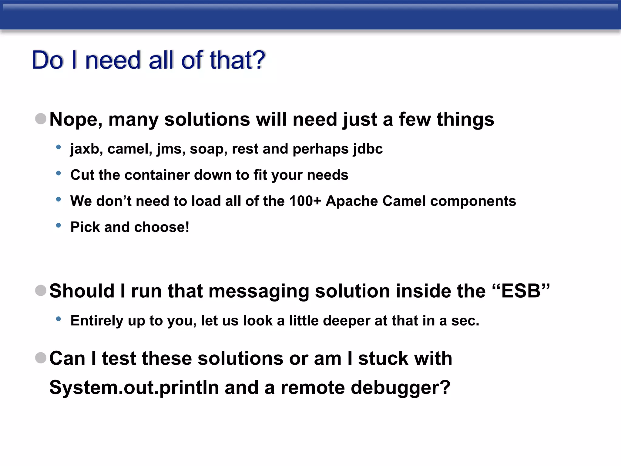 Do I need all of that? 
Nope, many solutions will need just a few things 
• jaxb, camel, jms, soap, rest and perhaps jdbc 
• Cut the container down to fit your needs 
• We don’t need to load all of the 100+ Apache Camel components 
• Pick and choose! 
Should I run that messaging solution inside the “ESB” 
• Entirely up to you, let us look a little deeper at that in a sec. 
Can I test these solutions or am I stuck with 
System.out.println and a remote debugger? 
 