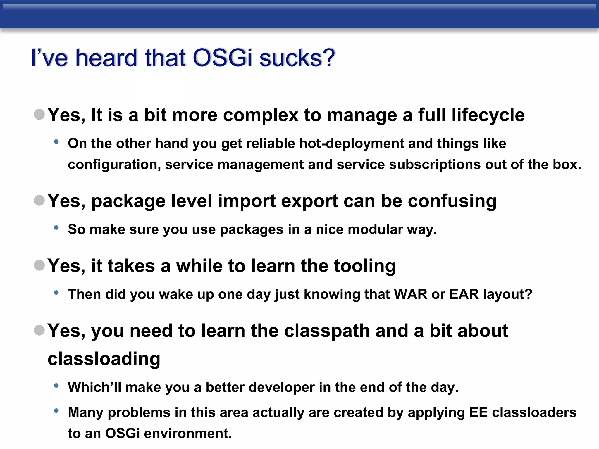 I’ve heard that OSGi sucks? 
Yes, It is a bit more complex to manage a full lifecycle 
• On the other hand you get reliable hot-deployment and things like 
configuration, service management and service subscriptions out of the box. 
Yes, package level import export can be confusing 
• So make sure you use packages in a nice modular way. 
Yes, it takes a while to learn the tooling 
• Then did you wake up one day just knowing that WAR or EAR layout? 
Yes, you need to learn the classpath and a bit about 
classloading 
• Which’ll make you a better developer in the end of the day. 
• Many problems in this area actually are created by applying EE classloaders 
to an OSGi environment. 
 