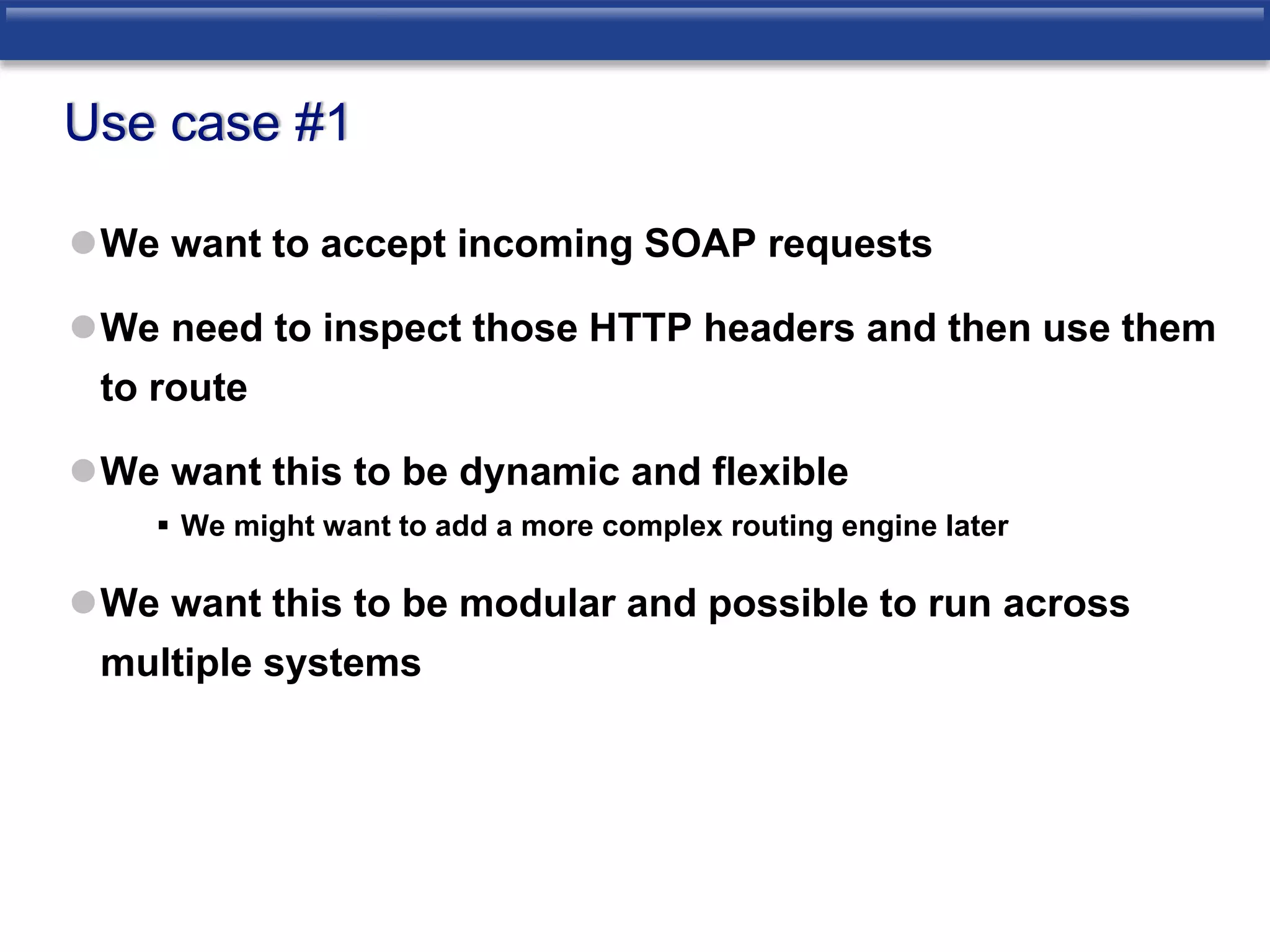 Use case #1 
We want to accept incoming SOAP requests 
We need to inspect those HTTP headers and then use them 
to route 
We want this to be dynamic and flexible 
 We might want to add a more complex routing engine later 
We want this to be modular and possible to run across 
multiple systems 
 