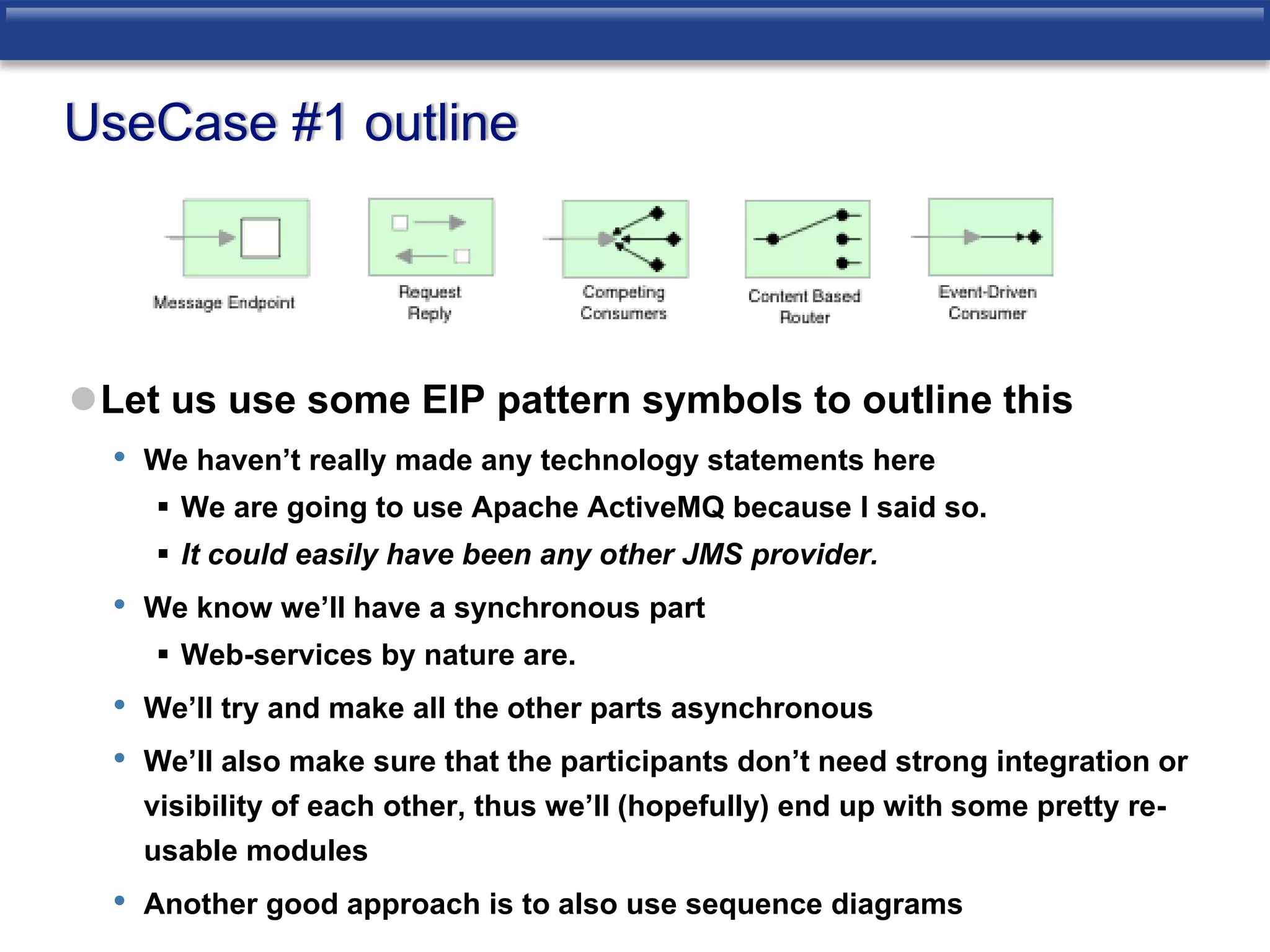 UseCase #1 outline 
Let us use some EIP pattern symbols to outline this 
• We haven’t really made any technology statements here 
 We are going to use Apache ActiveMQ because I said so. 
 It could easily have been any other JMS provider. 
• We know we’ll have a synchronous part 
 Web-services by nature are. 
• We’ll try and make all the other parts asynchronous 
• We’ll also make sure that the participants don’t need strong integration or 
visibility of each other, thus we’ll (hopefully) end up with some pretty re-usable 
modules 
• Another good approach is to also use sequence diagrams 
 