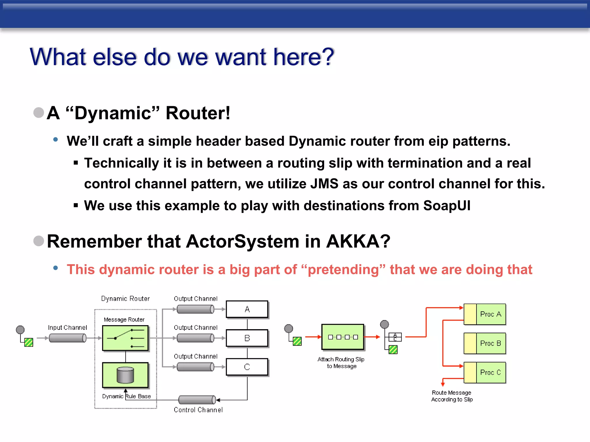 What else do we want here? 
A “Dynamic” Router! 
• We’ll craft a simple header based Dynamic router from eip patterns. 
 Technically it is in between a routing slip with termination and a real 
control channel pattern, we utilize JMS as our control channel for this. 
 We use this example to play with destinations from SoapUI 
Remember that ActorSystem in AKKA? 
• This dynamic router is a big part of “pretending” that we are doing that 
 