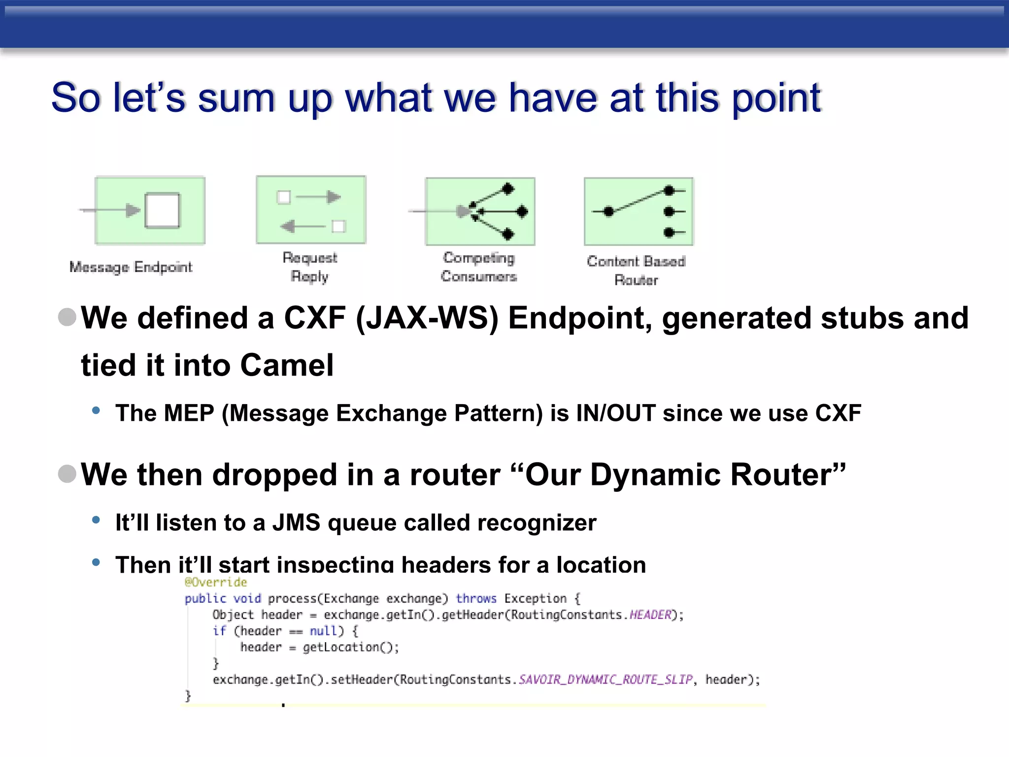 So let’s sum up what we have at this point 
We defined a CXF (JAX-WS) Endpoint, generated stubs and 
tied it into Camel 
• The MEP (Message Exchange Pattern) is IN/OUT since we use CXF 
We then dropped in a router “Our Dynamic Router” 
• It’ll listen to a JMS queue called recognizer 
• Then it’ll start inspecting headers for a location 
 