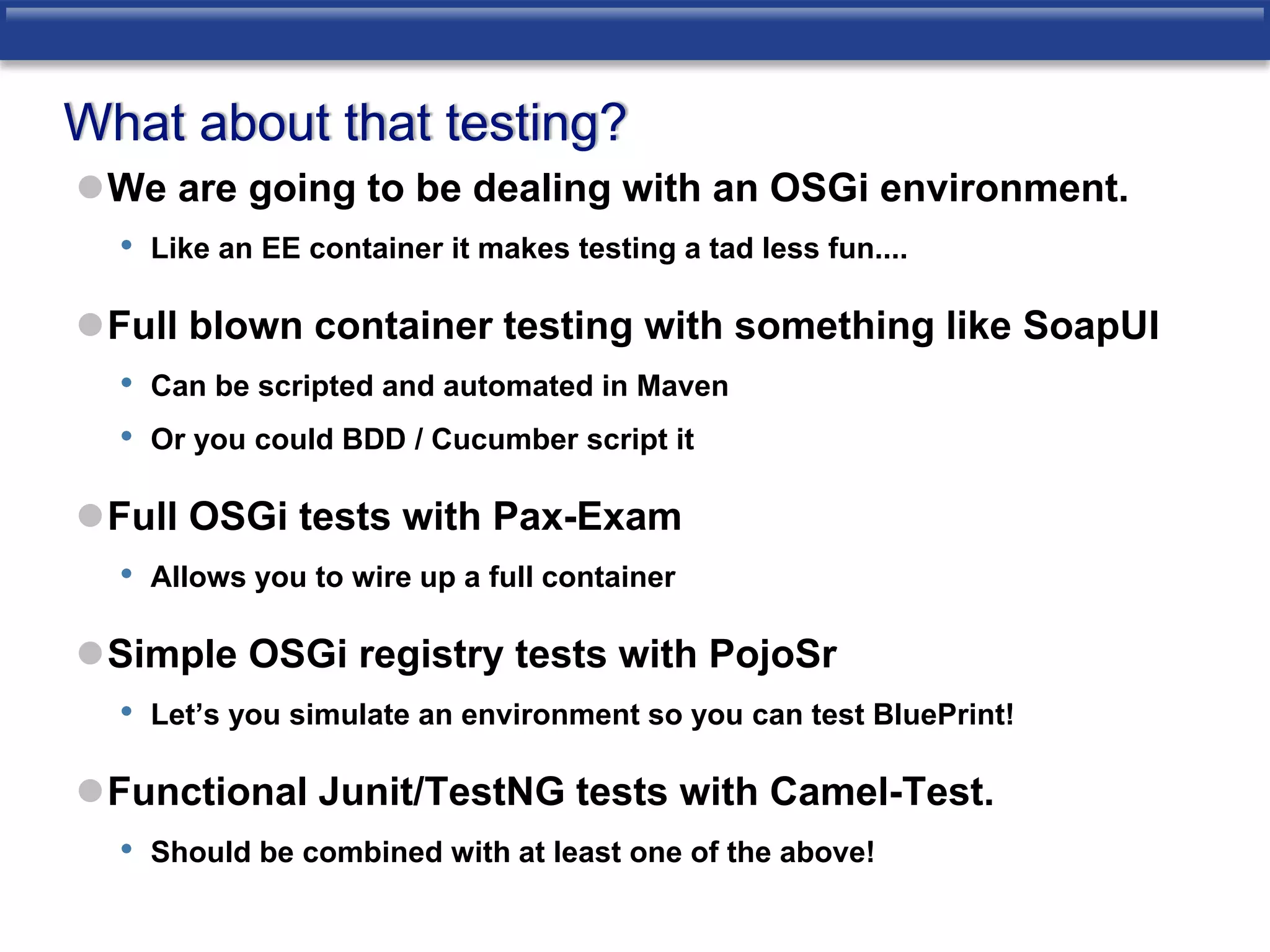 What about that testing? 
We are going to be dealing with an OSGi environment. 
• Like an EE container it makes testing a tad less fun.... 
Full blown container testing with something like SoapUI 
• Can be scripted and automated in Maven 
• Or you could BDD / Cucumber script it 
Full OSGi tests with Pax-Exam 
• Allows you to wire up a full container 
Simple OSGi registry tests with PojoSr 
• Let’s you simulate an environment so you can test BluePrint! 
Functional Junit/TestNG tests with Camel-Test. 
• Should be combined with at least one of the above! 
 