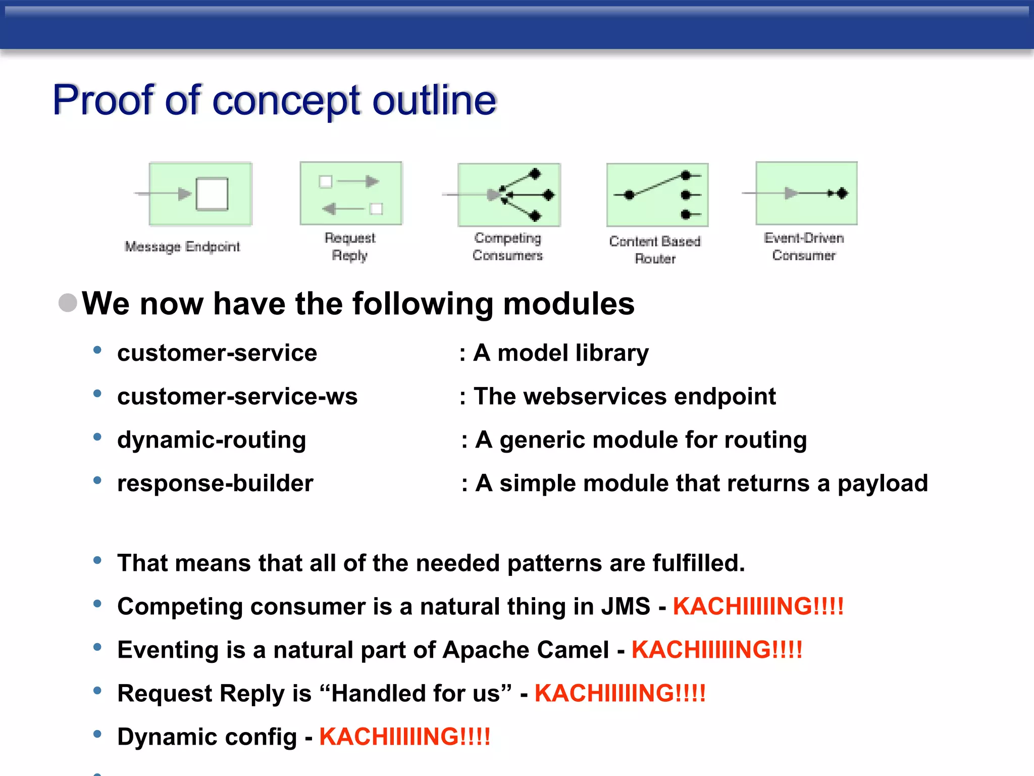 Proof of concept outline 
We now have the following modules 
• customer-service : A model library 
• customer-service-ws : The webservices endpoint 
• dynamic-routing : A generic module for routing 
• response-builder : A simple module that returns a payload 
• That means that all of the needed patterns are fulfilled. 
• Competing consumer is a natural thing in JMS - KACHIIIIING!!!! 
• Eventing is a natural part of Apache Camel - KACHIIIIING!!!! 
• Request Reply is “Handled for us” - KACHIIIIING!!!! 
• Dynamic config - KACHIIIIING!!!! 
• 
 