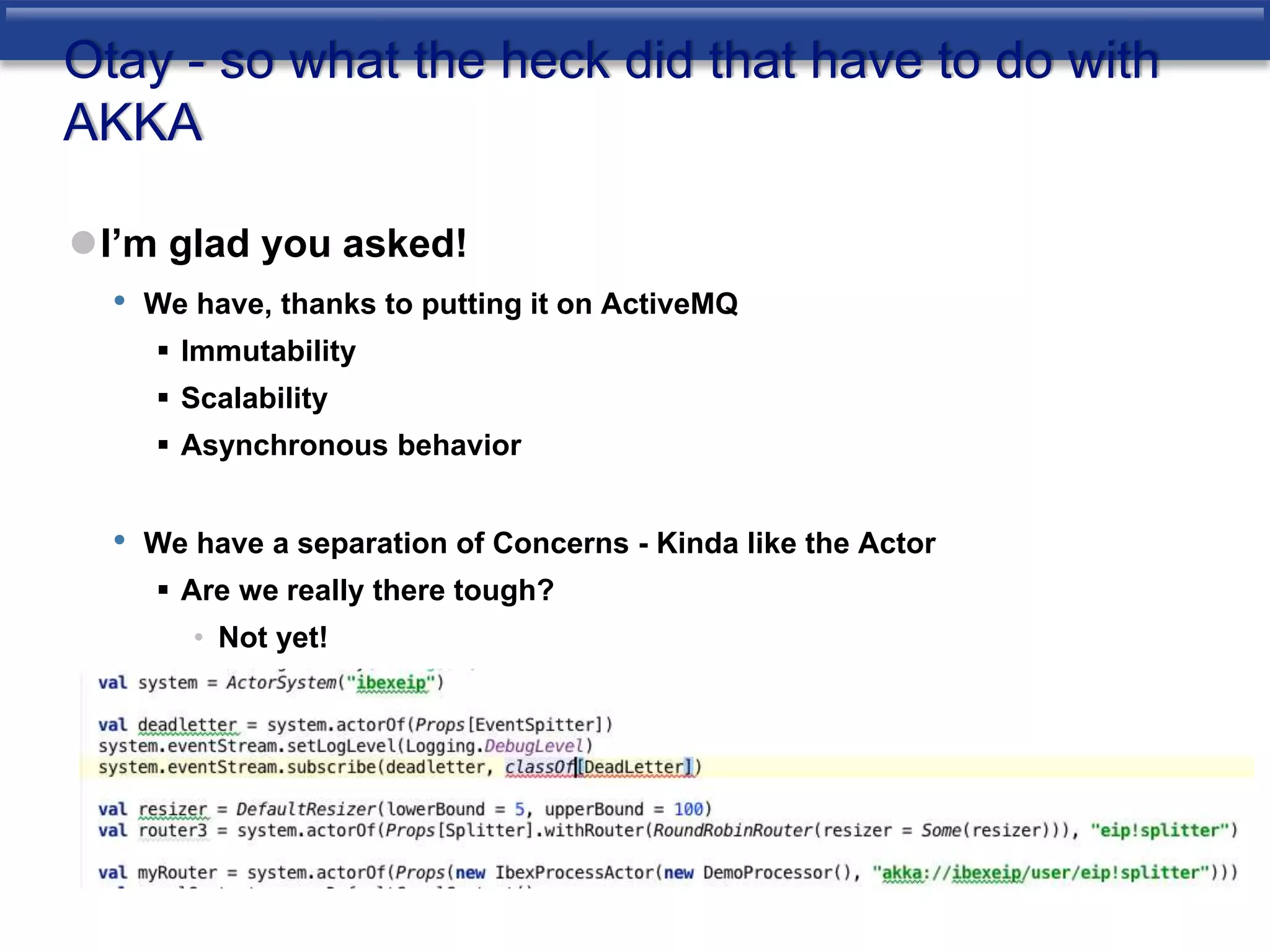 Otay - so what the heck did that have to do with 
AKKA 
I’m glad you asked! 
• We have, thanks to putting it on ActiveMQ 
 Immutability 
 Scalability 
 Asynchronous behavior 
• We have a separation of Concerns - Kinda like the Actor 
 Are we really there tough? 
• Not yet! 
 