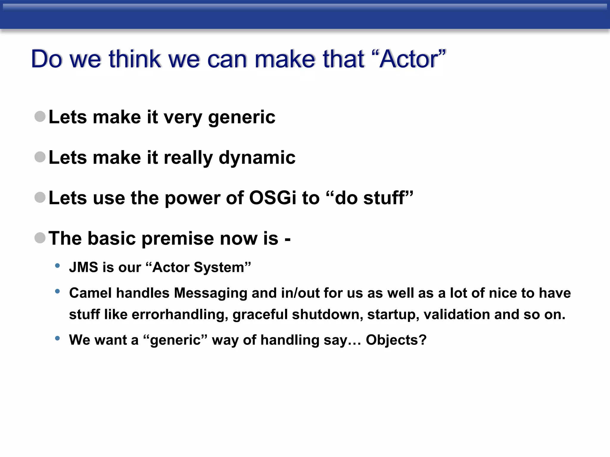 Do we think we can make that “Actor” 
Lets make it very generic 
Lets make it really dynamic 
Lets use the power of OSGi to “do stuff” 
The basic premise now is - 
• JMS is our “Actor System” 
• Camel handles Messaging and in/out for us as well as a lot of nice to have 
stuff like errorhandling, graceful shutdown, startup, validation and so on. 
• We want a “generic” way of handling say… Objects? 
 