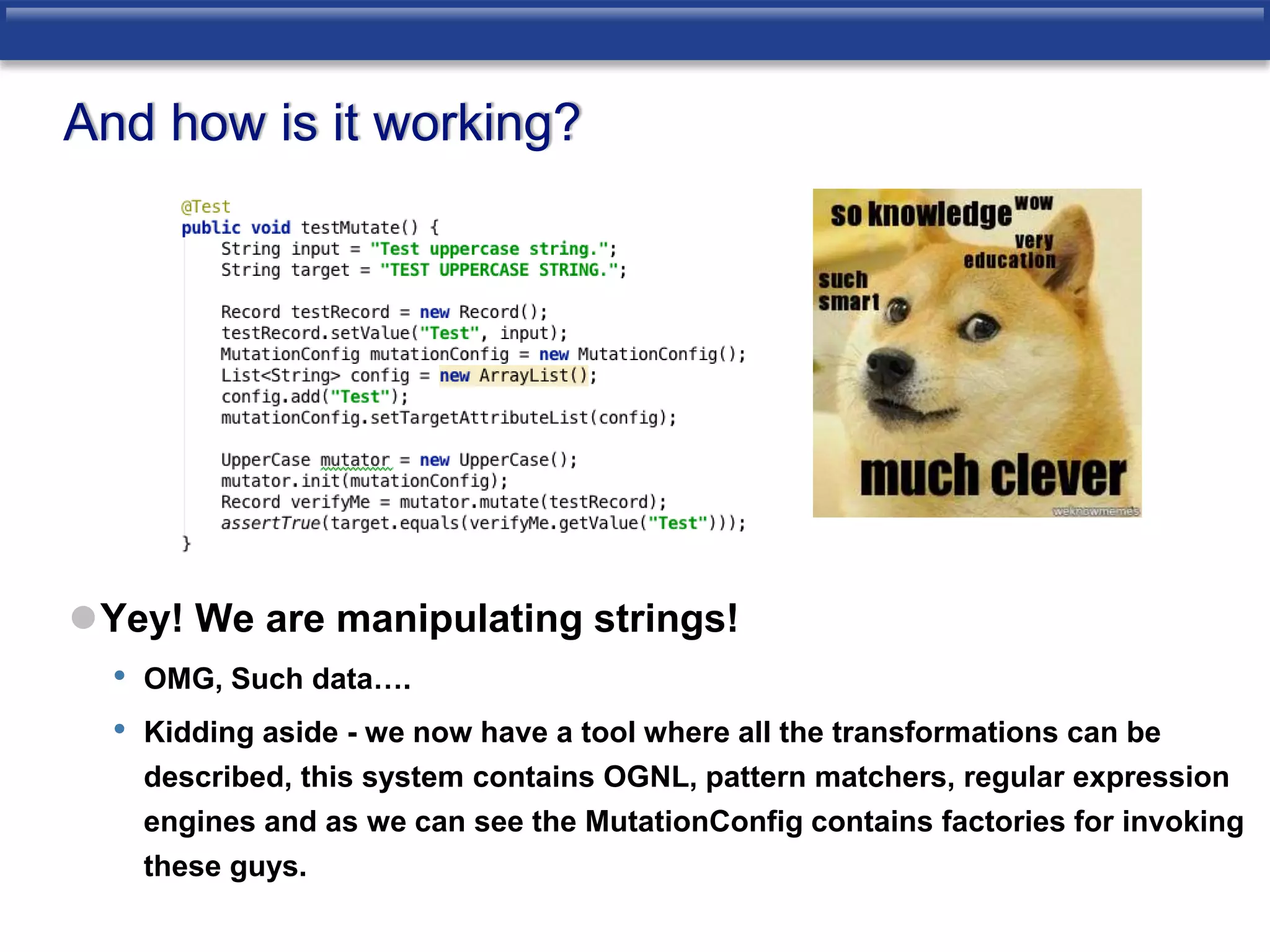 And how is it working? 
Yey! We are manipulating strings! 
• OMG, Such data…. 
• Kidding aside - we now have a tool where all the transformations can be 
described, this system contains OGNL, pattern matchers, regular expression 
engines and as we can see the MutationConfig contains factories for invoking 
these guys. 
 