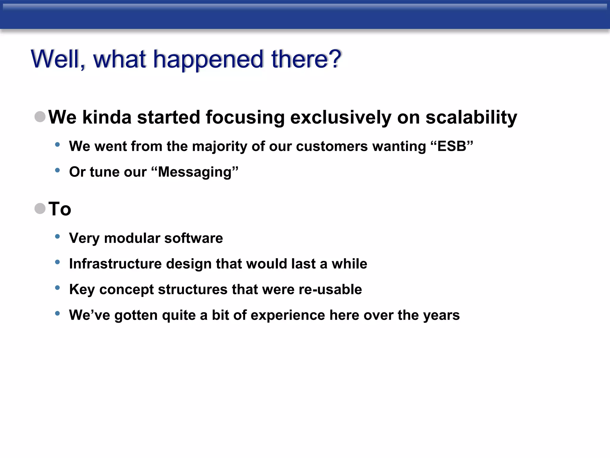 Well, what happened there? 
We kinda started focusing exclusively on scalability 
• We went from the majority of our customers wanting “ESB” 
• Or tune our “Messaging” 
To 
• Very modular software 
• Infrastructure design that would last a while 
• Key concept structures that were re-usable 
• We’ve gotten quite a bit of experience here over the years 
 