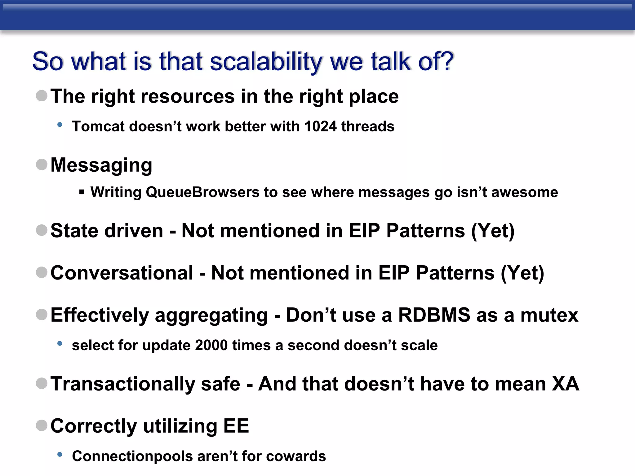 So what is that scalability we talk of? 
The right resources in the right place 
• Tomcat doesn’t work better with 1024 threads 
Messaging 
 Writing QueueBrowsers to see where messages go isn’t awesome 
State driven - Not mentioned in EIP Patterns (Yet) 
Conversational - Not mentioned in EIP Patterns (Yet) 
Effectively aggregating - Don’t use a RDBMS as a mutex 
• select for update 2000 times a second doesn’t scale 
Transactionally safe - And that doesn’t have to mean XA 
Correctly utilizing EE 
• Connectionpools aren’t for cowards 
 