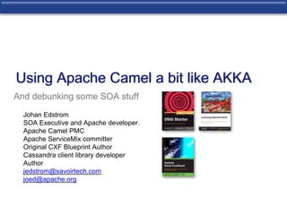 Using Apache Camel a bit like AKKA 
And debunking some SOA stuff 
Johan Edstrom 
SOA Executive and Apache developer. 
Apache Camel PMC 
Apache ServiceMix committer 
Original CXF Blueprint Author 
Cassandra client library developer 
Author 
jedstrom@savoirtech.com 
joed@apache.org 
 