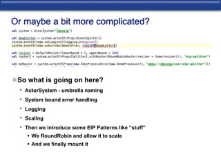 Or maybe a bit more complicated? 
So what is going on here? 
• ActorSystem - umbrella naming 
• System bound error handling 
• Logging 
• Scaling 
• Then we introduce some EIP Patterns like “stuff” 
 We RoundRobin and allow it to scale 
 And we finally mount it 
 