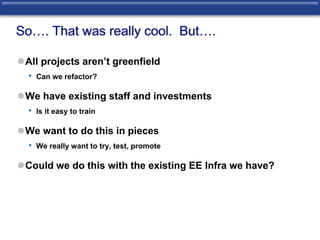 So…. That was really cool. But…. 
All projects aren’t greenfield 
• Can we refactor? 
We have existing staff and investments 
• Is it easy to train 
We want to do this in pieces 
• We really want to try, test, promote 
Could we do this with the existing EE Infra we have? 
 