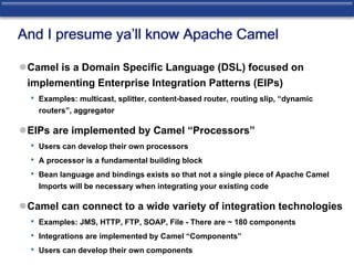 And I presume ya’ll know Apache Camel 
Camel is a Domain Specific Language (DSL) focused on 
implementing Enterprise Integration Patterns (EIPs) 
• Examples: multicast, splitter, content-based router, routing slip, “dynamic 
routers”, aggregator 
EIPs are implemented by Camel “Processors” 
• Users can develop their own processors 
• A processor is a fundamental building block 
• Bean language and bindings exists so that not a single piece of Apache Camel 
Imports will be necessary when integrating your existing code 
Camel can connect to a wide variety of integration technologies 
• Examples: JMS, HTTP, FTP, SOAP, File - There are ~ 180 components 
• Integrations are implemented by Camel “Components” 
• Users can develop their own components 
 