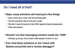 Do I need all of that? 
Nope, many solutions will need just a few things 
• jaxb, camel, jms, soap, rest and perhaps jdbc 
• Cut the container down to fit your needs 
• We don’t need to load all of the 100+ Apache Camel components 
• Pick and choose! 
Should I run that messaging solution inside the “ESB” 
• Entirely up to you, let us look a little deeper at that in a sec. 
Can I test these solutions or am I stuck with 
System.out.println and a remote debugger? 
 