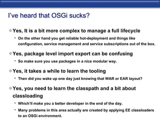 I’ve heard that OSGi sucks? 
Yes, It is a bit more complex to manage a full lifecycle 
• On the other hand you get reliable hot-deployment and things like 
configuration, service management and service subscriptions out of the box. 
Yes, package level import export can be confusing 
• So make sure you use packages in a nice modular way. 
Yes, it takes a while to learn the tooling 
• Then did you wake up one day just knowing that WAR or EAR layout? 
Yes, you need to learn the classpath and a bit about 
classloading 
• Which’ll make you a better developer in the end of the day. 
• Many problems in this area actually are created by applying EE classloaders 
to an OSGi environment. 
 