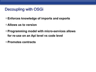 Decoupling with OSGi 
Enforces knowledge of imports and exports 
Allows us to version 
Programming model with micro-services allows 
for re-use on an Api level vs code level 
Promotes contracts 
 