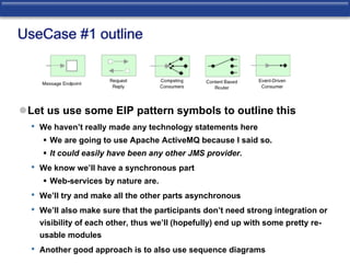 UseCase #1 outline 
Let us use some EIP pattern symbols to outline this 
• We haven’t really made any technology statements here 
 We are going to use Apache ActiveMQ because I said so. 
 It could easily have been any other JMS provider. 
• We know we’ll have a synchronous part 
 Web-services by nature are. 
• We’ll try and make all the other parts asynchronous 
• We’ll also make sure that the participants don’t need strong integration or 
visibility of each other, thus we’ll (hopefully) end up with some pretty re-usable 
modules 
• Another good approach is to also use sequence diagrams 
 