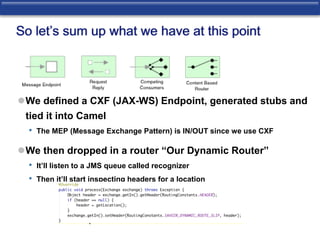 So let’s sum up what we have at this point 
We defined a CXF (JAX-WS) Endpoint, generated stubs and 
tied it into Camel 
• The MEP (Message Exchange Pattern) is IN/OUT since we use CXF 
We then dropped in a router “Our Dynamic Router” 
• It’ll listen to a JMS queue called recognizer 
• Then it’ll start inspecting headers for a location 
 