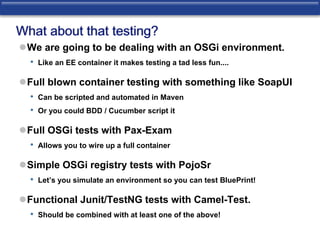 What about that testing? 
We are going to be dealing with an OSGi environment. 
• Like an EE container it makes testing a tad less fun.... 
Full blown container testing with something like SoapUI 
• Can be scripted and automated in Maven 
• Or you could BDD / Cucumber script it 
Full OSGi tests with Pax-Exam 
• Allows you to wire up a full container 
Simple OSGi registry tests with PojoSr 
• Let’s you simulate an environment so you can test BluePrint! 
Functional Junit/TestNG tests with Camel-Test. 
• Should be combined with at least one of the above! 
 