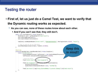 Testing the router 
First of, let us just do a Camel Test, we want to verify that 
the Dynamic routing works as expected. 
• As you can see, none of these routes know about each other. 
 And if you can’t see that, they still don't. 
Keep this 
in mind!! 
 
