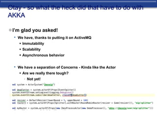 Otay - so what the heck did that have to do with 
AKKA 
I’m glad you asked! 
• We have, thanks to putting it on ActiveMQ 
 Immutability 
 Scalability 
 Asynchronous behavior 
• We have a separation of Concerns - Kinda like the Actor 
 Are we really there tough? 
• Not yet! 
 