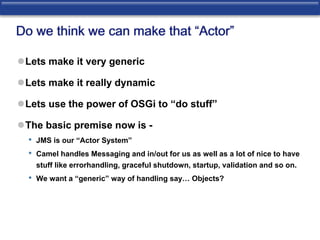 Do we think we can make that “Actor” 
Lets make it very generic 
Lets make it really dynamic 
Lets use the power of OSGi to “do stuff” 
The basic premise now is - 
• JMS is our “Actor System” 
• Camel handles Messaging and in/out for us as well as a lot of nice to have 
stuff like errorhandling, graceful shutdown, startup, validation and so on. 
• We want a “generic” way of handling say… Objects? 
 