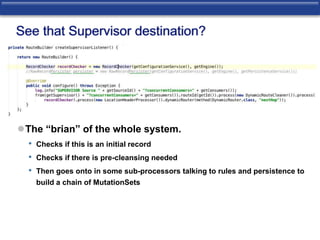 See that Supervisor destination? 
The “brian” of the whole system. 
• Checks if this is an initial record 
• Checks if there is pre-cleansing needed 
• Then goes onto in some sub-processors talking to rules and persistence to 
build a chain of MutationSets 
 