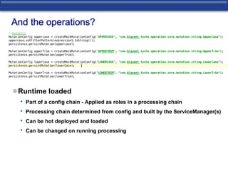 And the operations? 
Runtime loaded 
• Part of a config chain - Applied as roles in a processing chain 
• Processing chain determined from config and built by the ServiceManager(s) 
• Can be hot deployed and loaded 
• Can be changed on running processing 
 