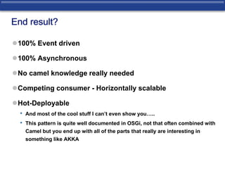 End result? 
100% Event driven 
100% Asynchronous 
No camel knowledge really needed 
Competing consumer - Horizontally scalable 
Hot-Deployable 
• And most of the cool stuff I can’t even show you….. 
• This pattern is quite well documented in OSGi, not that often combined with 
Camel but you end up with all of the parts that really are interesting in 
something like AKKA 
 