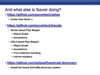 And what else is Savoir doing? 
https://github.com/savoirtech/aetos 
• Cooler than Karaf :) 
https://github.com/savoirtech/hecate 
• Hector based Pojo Mapper 
 Object Graph 
 Annotations 
• CQL3 based Pojo Mapper 
 Object Graph 
 Annotations 
 True collection handling 
 column adapters 
https://github.com/seijoed/hazelcast-discovery 
• HazelCast based ActiveMq discovery system 
 