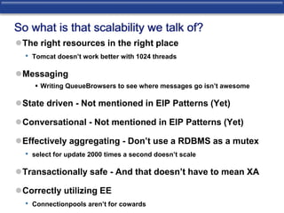 So what is that scalability we talk of? 
The right resources in the right place 
• Tomcat doesn’t work better with 1024 threads 
Messaging 
 Writing QueueBrowsers to see where messages go isn’t awesome 
State driven - Not mentioned in EIP Patterns (Yet) 
Conversational - Not mentioned in EIP Patterns (Yet) 
Effectively aggregating - Don’t use a RDBMS as a mutex 
• select for update 2000 times a second doesn’t scale 
Transactionally safe - And that doesn’t have to mean XA 
Correctly utilizing EE 
• Connectionpools aren’t for cowards 
 
