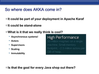 So where does AKKA come in? 
It could be part of your deployment in Apache Karaf 
It could be stand-alone 
What is it that we really think is cool? 
• Asynchronous systems! 
• Actors 
• Supervisors 
• Scaling 
• Immutability 
Is that the goal for every Java shop out there? 
 