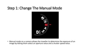 Step 1: Change The Manual Mode
• Manual mode on a camera allows the traveller to determine the exposure of an
image by letting them select an aperture value and a shutter speed value.
 