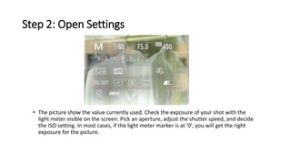 Step 2: Open Settings
• The picture show the value currently used. Check the exposure of your shot with the
light meter visible on the screen. Pick an aperture, adjust the shutter speed, and decide
the ISO setting. In most cases, if the light meter marker is at '0', you will get the right
exposure for the picture.
 