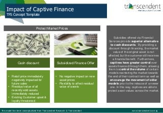 Impact of Captive Finance
TFS Concept Template
This model has been conceptualized from Transcendent Research © Transcendent www.transcendent.com.sg
Protect Market Prices
Subsidies offered via Financial
Services provide superior alternative
to cash discounts. By providing a
discount through financing, the market
value of the original asset is not
affected, but the customer still receives
a financial benefit. Furthermore,
captives have greater control over
assets financed through them, allowing
them to control the volume of certain
models reentering the market towards
the end of their contract term as well as
encourage the movement of older
models prior to the release of a newer
one. In this way, captives are able to
protect asset values across the market.
Cash discount Subsidized Finance Offer
• Retail price immediately
negatively impacted for
future sales
• Residual value of all
recently sold assets
immediately reduced
• Existing Customer upset &
loyalty threatened
• No negative impact on new
asset prices
• Flexibility to affect residual
value of assets
 
