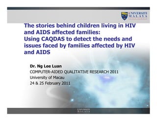The stories behind children living in HIV
and AIDS affected families:
Using CAQDAS to detect the needs and
issues faced by families affected by HIV
and AIDS

  Dr. Ng Lee Luan
  COMPUTER-AIDED QUALITATIVE RESEARCH 2011
  University of Macau
  24 & 25 February 2011




                                             1
 