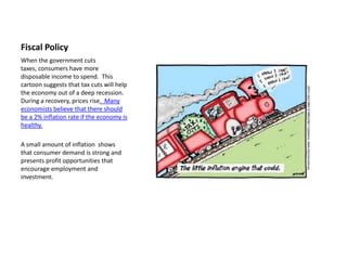 Fiscal Policy
When the government cuts
taxes, consumers have more
disposable income to spend. This
cartoon suggests that tax cuts will help
the economy out of a deep recession.
During a recovery, prices rise. Many
economists believe that there should
be a 2% inflation rate if the economy is
healthy.

A small amount of inflation shows
that consumer demand is strong and
presents profit opportunities that
encourage employment and
investment.
 