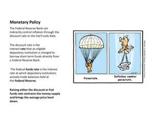 Monetary Policy
The Federal Reserve Bank can
indirectly control inflation through the
discount rate or the Fed Funds Rate.

The discount rate is the
interest rate that an eligible
depository institution is charged to
borrow short-term funds directly from
a Federal Reserve Bank.

 The federal funds rate is the interest
rate at which depository institutions
actively trade balances held at
the Federal Reserve.

Raising either the discount or Fed
funds rate contracts the money supply
and brings the average price level
down.
 