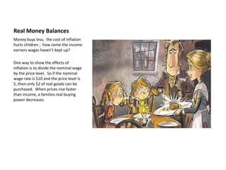 Real Money Balances
Money buys less; the cost of inflation
hurts children ; how come the income
earners wages haven’t kept up?

One way to show the effects of
inflation is to divide the nominal wage
by the price level. So if the nominal
wage rate is $10 and the price level is
5, then only $2 of real goods can be
purchased. When prices rise faster
than income, a families real buying
power decreases.
 