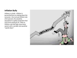 Inflation Bully
Inflation is a bully. Inflation is
personified here as shaking down the
consumer. At an annual inflation rate
of 8.3 percent, this would be
equivalent to a gallon of gasoline that
cost $3.45 costing $3.74. With an
inflation rate that high many home
owners with a variable rate would be
“upside down.”
 