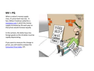 MV = PQ
When a nation’s money supply
rises, it’s price level rises too. In
fact, Milton Friedman called for a
monetary rule in which the money
supply increased by 3% each year so
that prices would increase equally.

In the cartoon, the dollar buys less
foreign goods so the US dollar must be
rapidly depreciating.

If you want to measure the change in
prices, you will need to analyze the
Consumer Price Index, CPI.
 