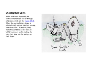 Shoeleather Costs
When inflation is expected, the
nominal interest rate raises through
what economists call the Fisher Effect.
When the nominal interest rate is
relatively high, people hold less money
for transactions. As a result, they
make frequent trips to the bank to
withdraw money and in making the
trips, they wear out the leather on
their shoes.
 