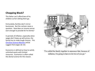 Chopping Block?
This father can’t afford two of his
children so he’s letting them go.

Fortunately, families don’t mirror
businesses. But the cartoon raises a
question. How does an income earner
earn enough to provide for his family?

In periods of inflation, especially when
wages don’t keep up with prices, the
family has to make tough choices. This
Christian Science Monitor article
suggest that wages do not.

Economics is defined as how to satisfy
unlimited wants with limited
resources. Economics is often called
the dismal science for this reason.
 