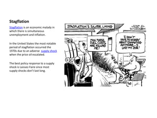Stagflation
Stagflation is an economic malady in
which there is simultaneous
unemployment and inflation.

In the United States the most notable
period of stagflation occurred the
1970s due to an adverse supply shock
when the price oil escalated.

The best policy response to a supply
shock is Laissez-Faire since most
supply shocks don’t last long.
 