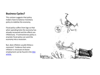 Business Cycles?
This cartoon suggests that policy
makers have to balance monetary
policy to stabilize the economy.

Fiscal policy suffers from lags so that
when spending kicks the economy has
already recovered and the effects are
inflationary. If contractionary policy is
enacted, fiscal policy can send the
economy into a recession.

But, does inflation usually follow a
recession? Evidence that some
inflation is necessary to boost
employment can be found in the WSJ
article.
 