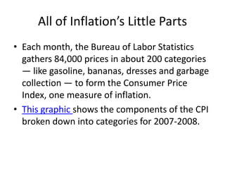 All of Inflation’s Little Parts
• Each month, the Bureau of Labor Statistics
  gathers 84,000 prices in about 200 categories
  — like gasoline, bananas, dresses and garbage
  collection — to form the Consumer Price
  Index, one measure of inflation.
• This graphic shows the components of the CPI
  broken down into categories for 2007-2008.
 