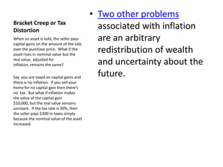 • Two other problems
Bracket Creep or Tax
Distortion
                                            associated with inflation
When an asset is sold, the seller pays
capital gains on the amount of the sale
                                            are an arbitrary
over the purchase price. What if the
asset rises in nominal value but the
                                            redistribution of wealth
real value, adjusted for
inflation, remains the same?                and uncertainty about the
Say you are taxed on capital gains and      future.
there is no inflation. If you sell your
home for no capital gain then there’s
no tax. But what if inflation makes
the value of the capital gain
$10,000, but the real value remains
constant. If the tax rate is 30%, then
the seller pays $300 in taxes simply
because the nominal value of the asset
increased.
 