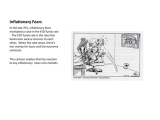 Inflationary Fears
In the late 70’s, inflationary fears
motivated a raise in the FED funds rate
. The FED funds rate is the rate that
banks loan excess reserves to each
other. When this rate raises, there’s
less money for loans and the economy
contracts.

This cartoon implies that the reaction
to any inflationary news roils markets.
 